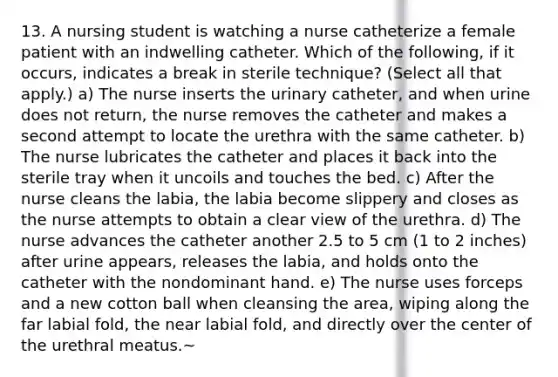 13. A nursing student is watching a nurse catheterize a female patient with an indwelling catheter. Which of the following, if it occurs, indicates a break in sterile technique? (Select all that apply.) a) The nurse inserts the urinary catheter, and when urine does not return, the nurse removes the catheter and makes a second attempt to locate the urethra with the same catheter. b) The nurse lubricates the catheter and places it back into the sterile tray when it uncoils and touches the bed. c) After the nurse cleans the labia, the labia become slippery and closes as the nurse attempts to obtain a clear view of the urethra. d) The nurse advances the catheter another 2.5 to 5 cm (1 to 2 inches) after urine appears, releases the labia, and holds onto the catheter with the nondominant hand. e) The nurse uses forceps and a new cotton ball when cleansing the area, wiping along the far labial fold, the near labial fold, and directly over the center of the urethral meatus.~