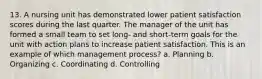 13. A nursing unit has demonstrated lower patient satisfaction scores during the last quarter. The manager of the unit has formed a small team to set long- and short-term goals for the unit with action plans to increase patient satisfaction. This is an example of which management process? a. Planning b. Organizing c. Coordinating d. Controlling