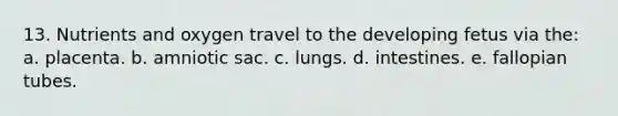 13. Nutrients and oxygen travel to the developing fetus via the: a. placenta. b. amniotic sac. c. lungs. d. intestines. e. fallopian tubes.