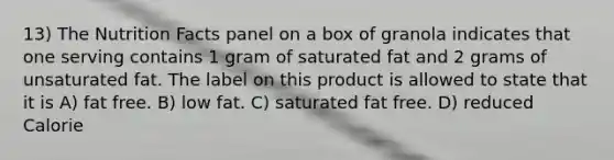 13) The Nutrition Facts panel on a box of granola indicates that one serving contains 1 gram of saturated fat and 2 grams of unsaturated fat. The label on this product is allowed to state that it is A) fat free. B) low fat. C) saturated fat free. D) reduced Calorie