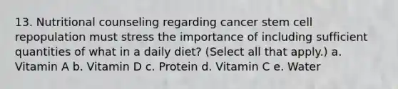 13. Nutritional counseling regarding cancer stem cell repopulation must stress the importance of including sufficient quantities of what in a daily diet? (Select all that apply.) a. Vitamin A b. Vitamin D c. Protein d. Vitamin C e. Water