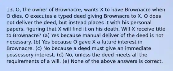 13. O, the owner of Brownacre, wants X to have Brownacre when O dies. O executes a typed deed giving Brownacre to X. O does not deliver the deed, but instead places it with his personal papers, figuring that X will find it on his death. Will X receive title to Brownacre? (a) Yes because manual deliver of the deed is not necessary. (b) Yes because O gave X a future interest in Brownacre. (c) No because a deed must give an immediate possessory interest. (d) No, unless the deed meets all the requirements of a will. (e) None of the above answers is correct.