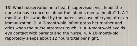 13) Which observation in a health supervision visit leads the nurse to have concerns about the infant's mental health? 1. A 1-month-old is swaddled by the parent because of crying after an immunization. 2. A 7-month-old infant grabs her mother and cries when the nurse attempts touch. 3. A 9-month-old avoids eye contact with parents and the nurse. 4. A 10-month-old reportedly sleeps about 12 hours total per night.