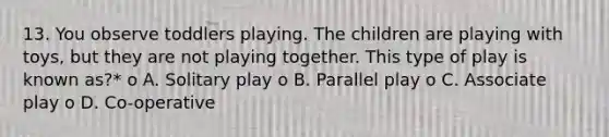 13. You observe toddlers playing. The children are playing with toys, but they are not playing together. This type of play is known as?* o A. Solitary play o B. Parallel play o C. Associate play o D. Co-operative