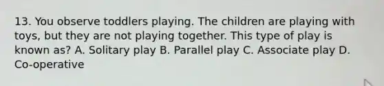 13. You observe toddlers playing. The children are playing with toys, but they are not playing together. This type of play is known as? A. Solitary play B. Parallel play C. Associate play D. Co-operative