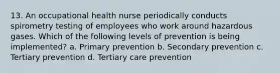 13. An occupational health nurse periodically conducts spirometry testing of employees who work around hazardous gases. Which of the following levels of prevention is being implemented? a. Primary prevention b. Secondary prevention c. Tertiary prevention d. Tertiary care prevention