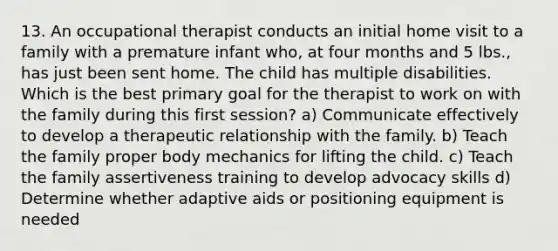 13. An occupational therapist conducts an initial home visit to a family with a premature infant who, at four months and 5 lbs., has just been sent home. The child has multiple disabilities. Which is the best primary goal for the therapist to work on with the family during this first session? a) Communicate effectively to develop a therapeutic relationship with the family. b) Teach the family proper body mechanics for lifting the child. c) Teach the family assertiveness training to develop advocacy skills d) Determine whether adaptive aids or positioning equipment is needed