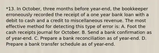 *13. In October, three months before year-end, the bookkeeper erroneously recorded the receipt of a one year bank loan with a debit to cash and a credit to miscellaneous revenue. The most effective method for detecting this type of error is: A. Foot the cash receipts journal for October. B. Send a bank confirmation as of year-end. C. Prepare a bank reconciliation as of year-end. D. Prepare a bank transfer schedule as of year-end.