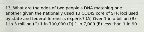 13. What are the odds of two people's DNA matching one another given the nationally used 13 CODIS core of STR loci used by state and federal forensics experts? (A) Over 1 in a billion (B) 1 in 3 million (C) 1 in 700,000 (D) 1 in 7,000 (E) less than 1 in 90