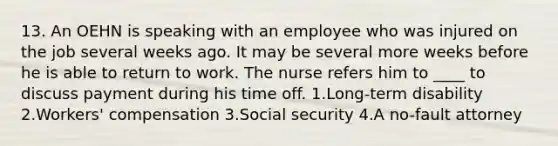 13. An OEHN is speaking with an employee who was injured on the job several weeks ago. It may be several more weeks before he is able to return to work. The nurse refers him to ____ to discuss payment during his time off. 1.Long-term disability 2.Workers' compensation 3.Social security 4.A no-fault attorney