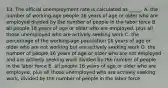 13. The official unemployment rate is calculated as _____. A. the number of working-age people 16 years of age or older who are employed divided by the number of people in the labor force B. all people 18 years of age or older who are employed, plus all those unemployed who are actively seeking work C. the percentage of the working-age population 16 years of age or older who are not working but are actively seeking work D. the number of people 16 years of age or older who are not employed and are actively seeking work divided by the number of people in the labor force E. all people 16 years of age or older who are employed, plus all those unemployed who are actively seeking work, divided by the number of people in the labor force