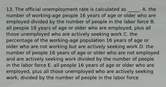 13. The official unemployment rate is calculated as _____. A. the number of working-age people 16 years of age or older who are employed divided by the number of people in the labor force B. all people 18 years of age or older who are employed, plus all those unemployed who are actively seeking work C. the percentage of the working-age population 16 years of age or older who are not working but are actively seeking work D. the number of people 16 years of age or older who are not employed and are actively seeking work divided by the number of people in the labor force E. all people 16 years of age or older who are employed, plus all those unemployed who are actively seeking work, divided by the number of people in the labor force