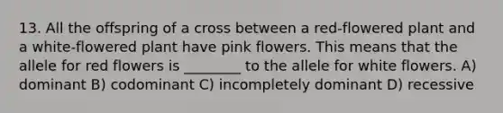 13. All the offspring of a cross between a red-flowered plant and a white-flowered plant have pink flowers. This means that the allele for red flowers is ________ to the allele for white flowers. A) dominant B) codominant C) incompletely dominant D) recessive