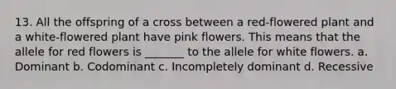 13. All the offspring of a cross between a red-flowered plant and a white-flowered plant have pink flowers. This means that the allele for red flowers is _______ to the allele for white flowers. a. Dominant b. Codominant c. Incompletely dominant d. Recessive