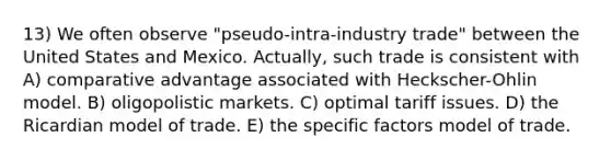 13) We often observe "pseudo-intra-industry trade" between the United States and Mexico. Actually, such trade is consistent with A) comparative advantage associated with Heckscher-Ohlin model. B) oligopolistic markets. C) optimal tariff issues. D) the Ricardian model of trade. E) the specific factors model of trade.