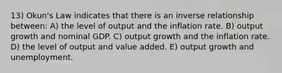 13) Okun's Law indicates that there is an inverse relationship between: A) the level of output and the inflation rate. B) output growth and nominal GDP. C) output growth and the inflation rate. D) the level of output and value added. E) output growth and unemployment.