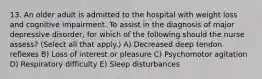 13. An older adult is admitted to the hospital with weight loss and cognitive impairment. To assist in the diagnosis of major depressive disorder, for which of the following should the nurse assess? (Select all that apply.) A) Decreased deep tendon reflexes B) Loss of interest or pleasure C) Psychomotor agitation D) Respiratory difficulty E) Sleep disturbances