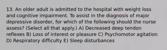 13. An older adult is admitted to the hospital with weight loss and cognitive impairment. To assist in the diagnosis of major depressive disorder, for which of the following should the nurse assess? (Select all that apply.) A) Decreased deep tendon reflexes B) Loss of interest or pleasure C) Psychomotor agitation D) Respiratory difficulty E) Sleep disturbances