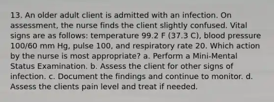 13. An older adult client is admitted with an infection. On assessment, the nurse finds the client slightly confused. Vital signs are as follows: temperature 99.2 F (37.3 C), blood pressure 100/60 mm Hg, pulse 100, and respiratory rate 20. Which action by the nurse is most appropriate? a. Perform a Mini-Mental Status Examination. b. Assess the client for other signs of infection. c. Document the findings and continue to monitor. d. Assess the clients pain level and treat if needed.