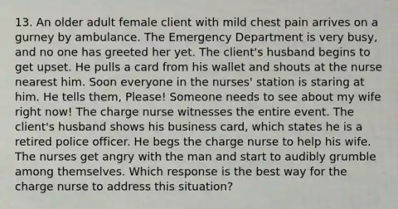 13. An older adult female client with mild chest pain arrives on a gurney by ambulance. The Emergency Department is very busy, and no one has greeted her yet. The client's husband begins to get upset. He pulls a card from his wallet and shouts at the nurse nearest him. Soon everyone in the nurses' station is staring at him. He tells them, Please! Someone needs to see about my wife right now! The charge nurse witnesses the entire event. The client's husband shows his business card, which states he is a retired police officer. He begs the charge nurse to help his wife. The nurses get angry with the man and start to audibly grumble among themselves. Which response is the best way for the charge nurse to address this situation?