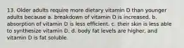 13. Older adults require more dietary vitamin D than younger adults because a. breakdown of vitamin D is increased. b. absorption of vitamin D is less efficient. c. their skin is less able to synthesize vitamin D. d. body fat levels are higher, and vitamin D is fat soluble.