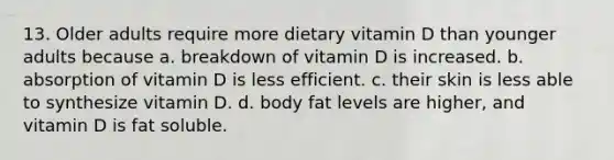 13. Older adults require more dietary vitamin D than younger adults because a. breakdown of vitamin D is increased. b. absorption of vitamin D is less efficient. c. their skin is less able to synthesize vitamin D. d. body fat levels are higher, and vitamin D is fat soluble.