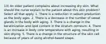 13) An older patient complains about increasing dry skin. What should the nurse explain to the patient about this skin problem? Select all that apply. 1. There is a reduction in sebum production as the body ages. 2. There is a decrease in the number of sweat glands in the body with aging. 3. There is a change in the keratinization and lipid content in the stratum corneum. 4. There is an increase in body core temperature with aging, resulting in skin drying. 5. There is a change in the structure of the skin cell because of years of using alcohol-based soaps.