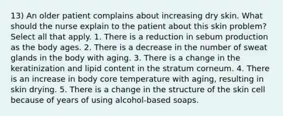 13) An older patient complains about increasing dry skin. What should the nurse explain to the patient about this skin problem? Select all that apply. 1. There is a reduction in sebum production as the body ages. 2. There is a decrease in the number of sweat glands in the body with aging. 3. There is a change in the keratinization and lipid content in the stratum corneum. 4. There is an increase in body core temperature with aging, resulting in skin drying. 5. There is a change in the structure of the skin cell because of years of using alcohol-based soaps.