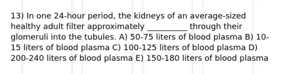 13) In one 24-hour period, the kidneys of an average-sized healthy adult filter approximately __________ through their glomeruli into the tubules. A) 50-75 liters of blood plasma B) 10-15 liters of blood plasma C) 100-125 liters of blood plasma D) 200-240 liters of blood plasma E) 150-180 liters of blood plasma