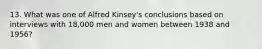 13. What was one of Alfred Kinsey's conclusions based on interviews with 18,000 men and women between 1938 and 1956?