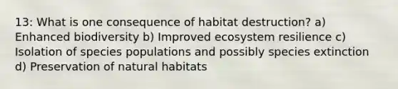 13: What is one consequence of habitat destruction? a) Enhanced biodiversity b) Improved ecosystem resilience c) Isolation of species populations and possibly species extinction d) Preservation of natural habitats