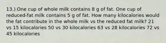 13.) One cup of whole milk contains 8 g of fat. One cup of reduced-fat milk contains 5 g of fat. How many kilocalories would the fat contribute in the whole milk vs the reduced fat milk? 21 vs 15 kilocalories 50 vs 30 kilocalories 63 vs 28 kilocalories 72 vs 45 kilocalories