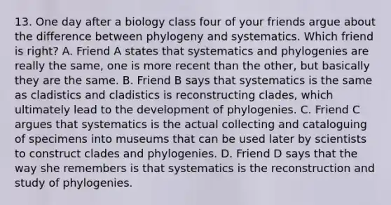 13. One day after a biology class four of your friends argue about the difference between phylogeny and systematics. Which friend is right? A. Friend A states that systematics and phylogenies are really the same, one is more recent than the other, but basically they are the same. B. Friend B says that systematics is the same as cladistics and cladistics is reconstructing clades, which ultimately lead to the development of phylogenies. C. Friend C argues that systematics is the actual collecting and cataloguing of specimens into museums that can be used later by scientists to construct clades and phylogenies. D. Friend D says that the way she remembers is that systematics is the reconstruction and study of phylogenies.