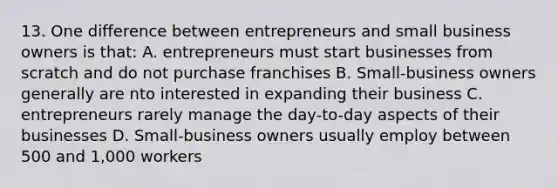 13. One difference between entrepreneurs and small business owners is that: A. entrepreneurs must start businesses from scratch and do not purchase franchises B. Small-business owners generally are nto interested in expanding their business C. entrepreneurs rarely manage the day-to-day aspects of their businesses D. Small-business owners usually employ between 500 and 1,000 workers