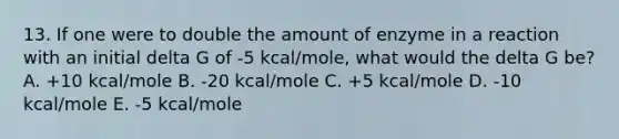 13. If one were to double the amount of enzyme in a reaction with an initial delta G of -5 kcal/mole, what would the delta G be? A. +10 kcal/mole B. -20 kcal/mole C. +5 kcal/mole D. -10 kcal/mole E. -5 kcal/mole