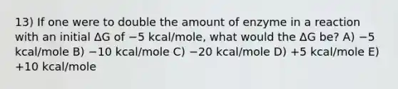 13) If one were to double the amount of enzyme in a reaction with an initial ΔG of −5 kcal/mole, what would the ΔG be? A) −5 kcal/mole B) −10 kcal/mole C) −20 kcal/mole D) +5 kcal/mole E) +10 kcal/mole