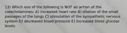 13) Which one of the following is NOT an action of the catecholamines: A) increased heart rate B) dilation of the small passages of the lungs C) stimulation of the sympathetic nervous system D) decreased blood pressure E) increased blood glucose levels