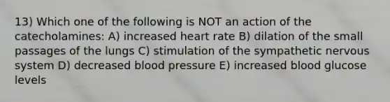 13) Which one of the following is NOT an action of the catecholamines: A) increased heart rate B) dilation of the small passages of the lungs C) stimulation of the sympathetic nervous system D) decreased blood pressure E) increased blood glucose levels