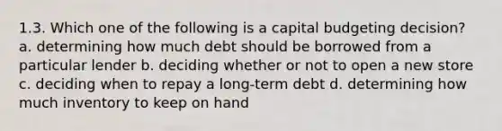 1.3. Which one of the following is a capital budgeting decision? a. determining how much debt should be borrowed from a particular lender b. deciding whether or not to open a new store c. deciding when to repay a long-term debt d. determining how much inventory to keep on hand