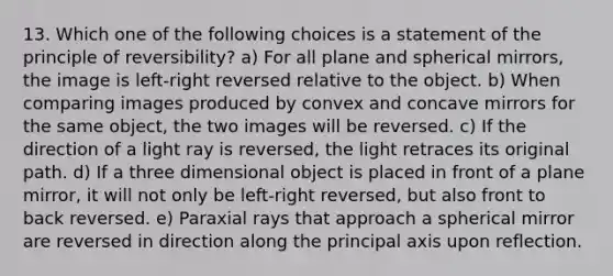 13. Which one of the following choices is a statement of the principle of reversibility? a) For all plane and spherical mirrors, the image is left-right reversed relative to the object. b) When comparing images produced by convex and concave mirrors for the same object, the two images will be reversed. c) If the direction of a light ray is reversed, the light retraces its original path. d) If a three dimensional object is placed in front of a plane mirror, it will not only be left-right reversed, but also front to back reversed. e) Paraxial rays that approach a spherical mirror are reversed in direction along the principal axis upon reflection.