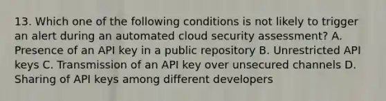 13. Which one of the following conditions is not likely to trigger an alert during an automated cloud security assessment? A. Presence of an API key in a public repository B. Unrestricted API keys C. Transmission of an API key over unsecured channels D. Sharing of API keys among different developers