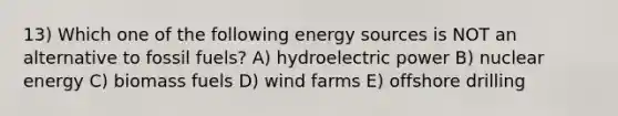 13) Which one of the following energy sources is NOT an alternative to fossil fuels? A) hydroelectric power B) nuclear energy C) biomass fuels D) wind farms E) offshore drilling