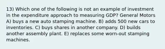 13) Which one of the following is not an example of investment in the expenditure approach to measuring GDP? General Motors A) buys a new auto stamping machine. B) adds 500 new cars to inventories. C) buys shares in another company. D) builds another assembly plant. E) replaces some worn-out stamping machines.