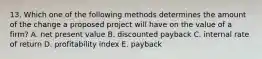 13. Which one of the following methods determines the amount of the change a proposed project will have on the value of a firm? A. net present value B. discounted payback C. internal rate of return D. profitability index E. payback