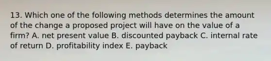 13. Which one of the following methods determines the amount of the change a proposed project will have on the value of a firm? A. net present value B. discounted payback C. internal rate of return D. profitability index E. payback