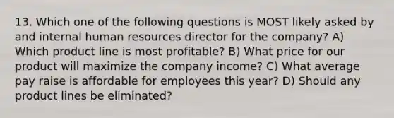 13. Which one of the following questions is MOST likely asked by and internal human resources director for the company? A) Which product line is most profitable? B) What price for our product will maximize the company income? C) What average pay raise is affordable for employees this year? D) Should any product lines be eliminated?