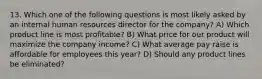 13. Which one of the following questions is most likely asked by an internal human resources director for the company? A) Which product line is most profitable? B) What price for our product will maximize the company income? C) What average pay raise is affordable for employees this year? D) Should any product lines be eliminated?