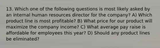 13. Which one of the following questions is most likely asked by an internal human resources director for the company? A) Which product line is most profitable? B) What price for our product will maximize the company income? C) What average pay raise is affordable for employees this year? D) Should any product lines be eliminated?