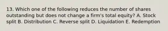 13. Which one of the following reduces the number of shares outstanding but does not change a firm's total equity? A. Stock split B. Distribution C. Reverse split D. Liquidation E. Redemption