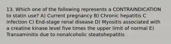 13. Which one of the following represents a CONTRAINDICATION to statin use? A) Current pregnancy B) Chronic hepatitis C infection C) End-stage renal disease D) Myositis associated with a creatine kinase level five times the upper limit of normal E) Transaminitis due to nonalcoholic steatohepatitis